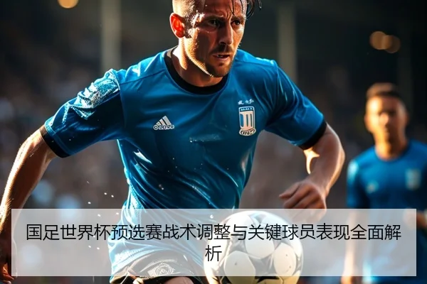 国足世界杯预选赛战术调整与关键球员表现全面解析
